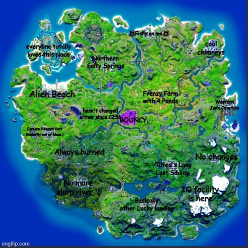 Description of Every POI. | 🎵Fishy on me🎵; cool chimneys; everyone totally loves this place; Northern Salty Springs; Alien Beach; Frenzy Farm with 4 Ponds; Western Junk Junction; hasn't changed either since C2S6; BOUNCY. Eastern Pleasant Park (honestly out of ideas.); Always burned; No changes; Tilted's Long Lost Sibling. No more slurp river :(; IO facility is here; Basically other Lucky landing | image tagged in fortnite,out of ideas,why are you reading this | made w/ Imgflip meme maker