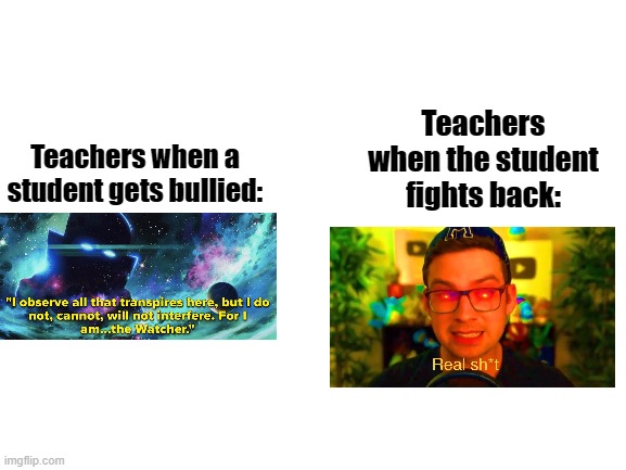 True? | Teachers when the student fights back:; Teachers when a student gets bullied: | image tagged in blank white template | made w/ Imgflip meme maker