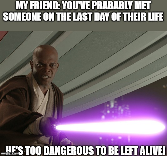 Dangerous indeed | MY FRIEND: YOU'VE PRABABLY MET SOMEONE ON THE LAST DAY OF THEIR LIFE; HE'S TOO DANGEROUS TO BE LEFT ALIVE! | image tagged in he's too dangerous to be left alive | made w/ Imgflip meme maker