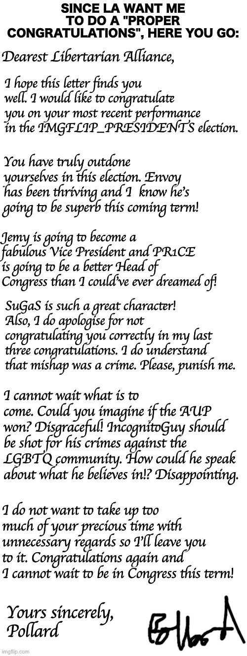 Did I do good? | SINCE LA WANT ME TO DO A "PROPER CONGRATULATIONS", HERE YOU GO:; Dearest Libertarian Alliance, I hope this letter finds you well. I would like to congratulate you on your most recent performance in the IMGFLIP_PRESIDENTS election. You have truly outdone yourselves in this election. Envoy has been thriving and I  know he's going to be superb this coming term! Jemy is going to become a fabulous Vice President and PR1CE is going to be a better Head of Congress than I could've ever dreamed of! SuGaS is such a great character! Also, I do apologise for not congratulating you correctly in my last three congratulations. I do understand that mishap was a crime. Please, punish me. I cannot wait what is to come. Could you imagine if the AUP won? Disgraceful! IncognitoGuy should be shot for his crimes against the LGBTQ community. How could he speak about what he believes in!? Disappointing. I do not want to take up too much of your precious time with unnecessary regards so I'll leave you to it. Congratulations again and I cannot wait to be in Congress this term! Yours sincerely,
Pollard | image tagged in memes,unfunny | made w/ Imgflip meme maker