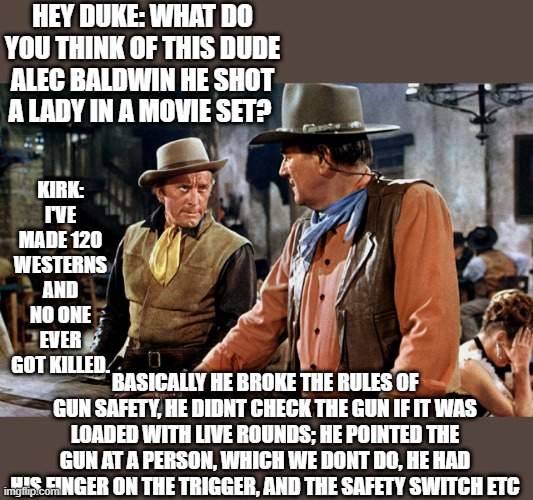 Rules of Gun safety | HEY DUKE: WHAT DO YOU THINK OF THIS DUDE ALEC BALDWIN HE SHOT A LADY IN A MOVIE SET? KIRK: I'VE MADE 120 WESTERNS AND NO ONE EVER GOT KILLED. BASICALLY HE BROKE THE RULES OF GUN SAFETY, HE DIDNT CHECK THE GUN IF IT WAS LOADED WITH LIVE ROUNDS; HE POINTED THE GUN AT A PERSON, WHICH WE DONT DO, HE HAD HIS FINGER ON THE TRIGGER, AND THE SAFETY SWITCH ETC | image tagged in john wayne,westerns,alec baldwin,movies,guns,safety first | made w/ Imgflip meme maker