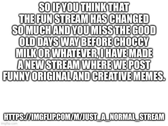 https://imgflip.com/m/Just_a_normal_stream | SO IF YOU THINK THAT THE FUN STREAM HAS CHANGED SO MUCH AND YOU MISS THE GOOD OLD DAYS WAY BEFORE CHOCCY MILK OR WHATEVER, I HAVE MADE A NEW STREAM WHERE WE POST FUNNY ORIGINAL AND CREATIVE MEMES. HTTPS://IMGFLIP.COM/M/JUST_A_NORMAL_STREAM | image tagged in blank white template,new stream,advertising | made w/ Imgflip meme maker