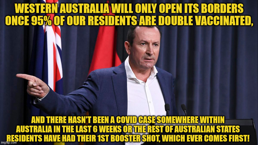 WA Premier Mark McGowan Informs Australians when Western Australia will be open to the rest of Australia | WESTERN AUSTRALIA WILL ONLY OPEN ITS BORDERS ONCE 95% OF OUR RESIDENTS ARE DOUBLE VACCINATED, AND THERE HASN'T BEEN A COVID CASE SOMEWHERE WITHIN AUSTRALIA IN THE LAST 6 WEEKS OR THE REST OF AUSTRALIAN STATES RESIDENTS HAVE HAD THEIR 1ST BOOSTER SHOT, WHICH EVER COMES FIRST! | image tagged in covid,vaccines,australia,open borders,wa,restrictions | made w/ Imgflip meme maker