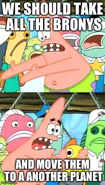 Put It Somewhere Else Patrick Meme | WE SHOULD TAKE ALL THE BRONYS AND MOVE THEM TO A ANOTHER PLANET | image tagged in memes,put it somewhere else patrick | made w/ Imgflip meme maker