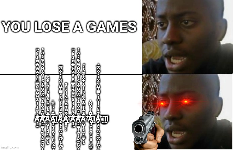 when creeper blow up your games | YOU LOSE A GAMES; Ă̸̛̛͉͉͚̂͗͗̐̑̓͗̒̐̀͆̑̃̈́̌͌̋̊̿͑̎͑̎̌͂́͌̔̌̅̀͌͒́̀̽͐̚͠͝͝͠͝A̸̢̛̝͉̲̱̩͉͚͉̣̯̘͖̭͍̯̦̞̯̫̦͉͖̽͌̽̆̊̈̾͂̾͛̅͆̉̆͒̋͒̔͐͛̓͌͒̍͆̈́̃̃͒̏̽̍̈̉͗̊̕͝͝͝͠͝A̵̹̤̮̩̖͉̭̦̠̳̩̦̙̎̅̐̐̇̓̄̑̍̐̄̏̎́̉̾̒̂̍͋̈̉A̴̧̢̨͉͉̭̟̥̠̬̞̥͎͈̹̬͚̺̹̟̻͙͛̅͆̍͗́̍͆̈͑͜͝ΙḀ̵̧̨̞̣̙̝͙̪͎͔͖̺͎̙͖̩̠͕̺̭̘͙͙̲͈͌͛͊̽̊͛̓̓̈́̓̽̅̿̍̅̈̂̀͌́̑̒̽̇̋̀̈́̅Ạ̸̢̰͈̮̦̦̀́̈̏̃̈̉͊̈̎̾̈́̀͗̒̔̇̔̊̑̕͘̕͝͝Ă̸̛̛͉͉͚̂͗͗̐̑̓͗̒̐̀͆̑̃̈́̌͌̋̊̿͑̎͑̎̌͂́͌̔̌̅̀͌͒́̀̽͐̚͠͝͝͠͝A̸̢̛̝͉̲̱̩͉͚͉̣̯̘͖̭͍̯̦̞̯̫̦͉͖̽͌̽̆̊̈̾͂̾͛̅͆̉̆͒̋͒̔͐͛̓͌͒̍͆̈́̃̃͒̏̽̍̈̉͗̊̕͝͝͝͠͝A̵̹̤̮̩̖͉̭̦̠̳̩̦̙̎̅̐̐̇̓̄̑̍̐̄̏̎́̉̾̒̂̍͋̈̉͋̈́̓̒́͘̕̕͝A̴̧̢̨͉͉̭̟̥̠̬̞̥͎͈̹̬͚̺̹̟̻͙͛̅͆̍͗́̍͆̈͑͜͝ΙḀ̵̧̨̞̣̙̝͙̪͎͔͖̺͎̙͖̩̠͕̺̭̘͙͙̲͈͌͛͊̽̊͛̓̓̈́̓̽̅̿̍̅̈̂̀͌́̑̒̽̇̋̀̈́̅͗̕͘͘͜͜͜͠ΙΙ | image tagged in disappointed black guy | made w/ Imgflip meme maker