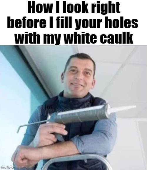 I like caulking | How I look right before I fill your holes 
with my white caulk | image tagged in holes | made w/ Imgflip meme maker