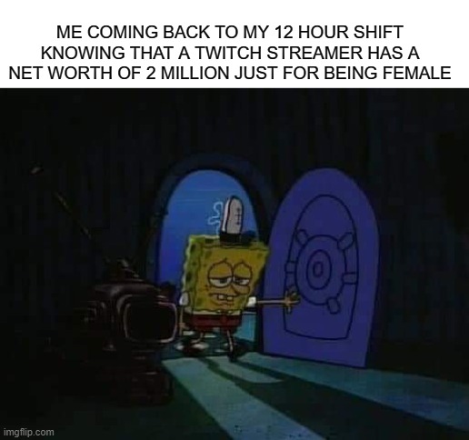 SpongeBob walking into house sad | ME COMING BACK TO MY 12 HOUR SHIFT KNOWING THAT A TWITCH STREAMER HAS A NET WORTH OF 2 MILLION JUST FOR BEING FEMALE | image tagged in spongebob walking into house sad,memes | made w/ Imgflip meme maker