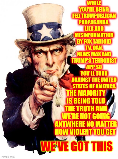 We've Never Been Afraid Of Bullies Or Nazis, Or KKK, Or White Supremacists Or Trumpublican Terrorists And We Never Will | WHILE YOU'RE BEING FED TRUMPUBLICAN PROPAGANDA, LIES AND MISINFORMATION BY FOX TABLOID TV, OAN, NEWS MAX AND TRUMP'S TERRORIST APP SO YOU'LL TURN AGAINST THE UNITED STATES OF AMERICA; THE MAJORITY IS BEING TOLD THE TRUTH AND WE'RE NOT GOING ANYWHERE NO MATTER HOW VIOLENT YOU GET; WE'VE GOT THIS | image tagged in memes,uncle sam,trumpublican terrorists,trump lies,terrorism,scumbag republicans | made w/ Imgflip meme maker