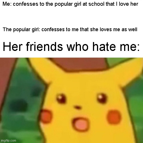 Wholesome Suprised Pikachu | Me: confesses to the popular girl at school that I love her; The popular girl: confesses to me that she loves me as well; Her friends who hate me: | image tagged in memes,surprised pikachu | made w/ Imgflip meme maker