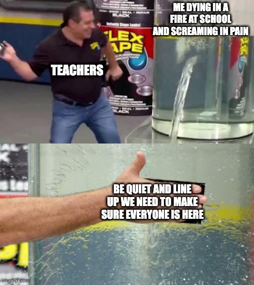 Flex Tape | ME DYING IN A FIRE AT SCHOOL AND SCREAMING IN PAIN; TEACHERS; BE QUIET AND LINE UP WE NEED TO MAKE SURE EVERYONE IS HERE | image tagged in flex tape | made w/ Imgflip meme maker