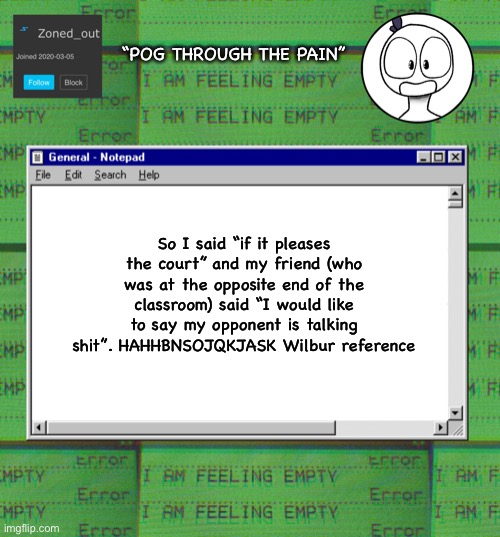 Wilbur reference | “POG THROUGH THE PAIN”; So I said “if it pleases the court” and my friend (who was at the opposite end of the classroom) said “I would like to say my opponent is talking shit”. HAHHBNSOJQKJASK Wilbur reference | image tagged in zonedout s webcore template | made w/ Imgflip meme maker