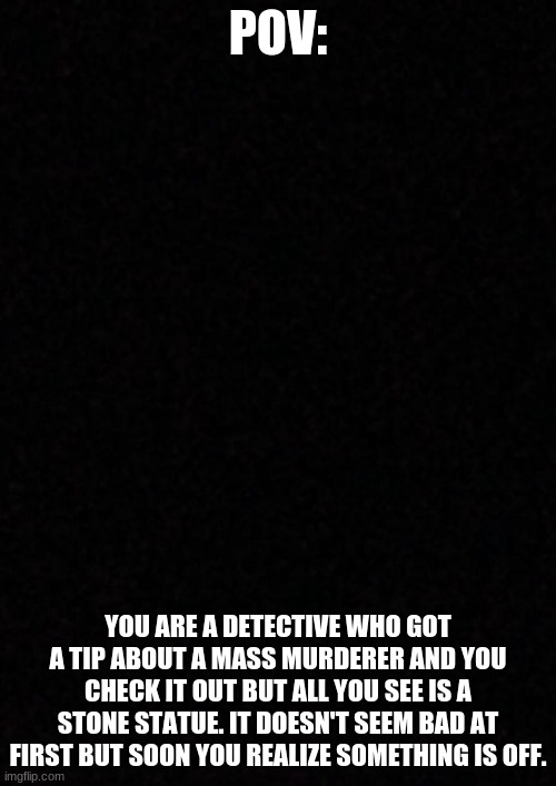 if you are scared of spiders, do this one! | POV:; YOU ARE A DETECTIVE WHO GOT A TIP ABOUT A MASS MURDERER AND YOU CHECK IT OUT BUT ALL YOU SEE IS A STONE STATUE. IT DOESN'T SEEM BAD AT FIRST BUT SOON YOU REALIZE SOMETHING IS OFF. | image tagged in blank | made w/ Imgflip meme maker