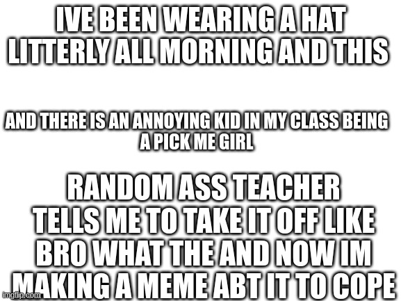 Why is this happining? | IVE BEEN WEARING A HAT LITTERLY ALL MORNING AND THIS; AND THERE IS AN ANNOYING KID IN MY CLASS BEING
A PICK ME GIRL; RANDOM ASS TEACHER TELLS ME TO TAKE IT OFF LIKE BRO WHAT THE AND NOW IM MAKING A MEME ABT IT TO COPE | image tagged in blank white template | made w/ Imgflip meme maker