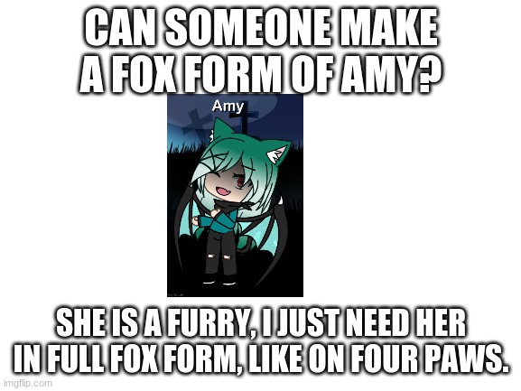 Blank White Template | CAN SOMEONE MAKE A FOX FORM OF AMY? SHE IS A FURRY, I JUST NEED HER IN FULL FOX FORM, LIKE ON FOUR PAWS. | image tagged in blank white template | made w/ Imgflip meme maker