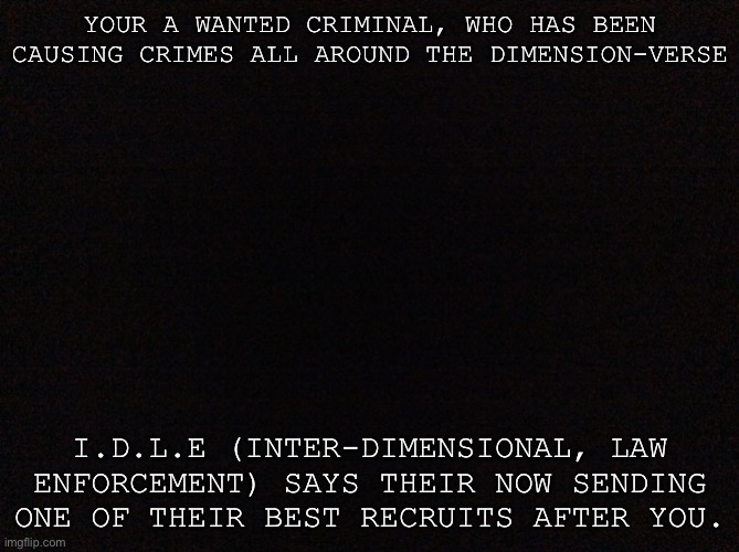 You better bet for mercy… | YOUR A WANTED CRIMINAL, WHO HAS BEEN CAUSING CRIMES ALL AROUND THE DIMENSION-VERSE; I.D.L.E (INTER-DIMENSIONAL, LAW ENFORCEMENT) SAYS THEIR NOW SENDING ONE OF THEIR BEST RECRUITS AFTER YOU. | image tagged in black image | made w/ Imgflip meme maker