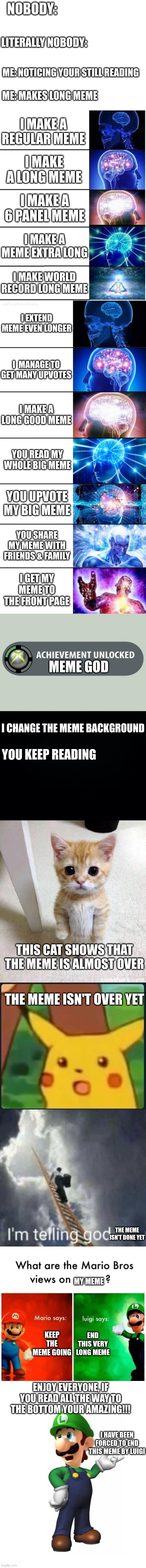 NOBODY:; LITERALLY NOBODY:; ME: NOTICING YOUR STILL READING; ME: MAKES LONG MEME; I MAKE A REGULAR MEME; I MAKE A LONG MEME; I MAKE A 6 PANEL MEME; I MAKE A MEME EXTRA LONG; I MAKE WORLD RECORD LONG MEME; I EXTEND MEME EVEN LONGER; I  MANAGE TO GET MANY UPVOTES; I MAKE A LONG GOOD MEME; YOU READ MY WHOLE BIG MEME; YOU UPVOTE MY BIG MEME; YOU SHARE MY MEME WITH FRIENDS & FAMILY; I GET MY MEME TO THE FRONT PAGE; MEME GOD; I CHANGE THE MEME BACKGROUND; YOU KEEP READING; THIS CAT SHOWS THAT THE MEME IS ALMOST OVER; THE MEME ISN'T OVER YET; THE MEME ISN'T DONE YET; MY MEME; KEEP THE MEME GOING; END THIS VERY LONG MEME; ENJOY EVERYONE, IF YOU READ ALL THE WAY TO THE BOTTOM YOUR AMAZING!!! I HAVE BEEN FORCED TO END THIS MEME BY LUIGI | image tagged in blank white template,expanding brain 5 panel,7-tier expanding brain,achievement made,black background,memes | made w/ Imgflip meme maker