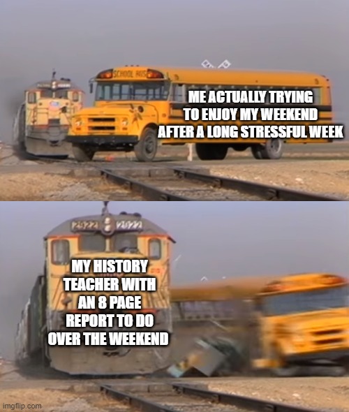 Teachers be like | ME ACTUALLY TRYING TO ENJOY MY WEEKEND AFTER A LONG STRESSFUL WEEK; MY HISTORY TEACHER WITH AN 8 PAGE REPORT TO DO OVER THE WEEKEND | image tagged in a train hitting a school bus | made w/ Imgflip meme maker