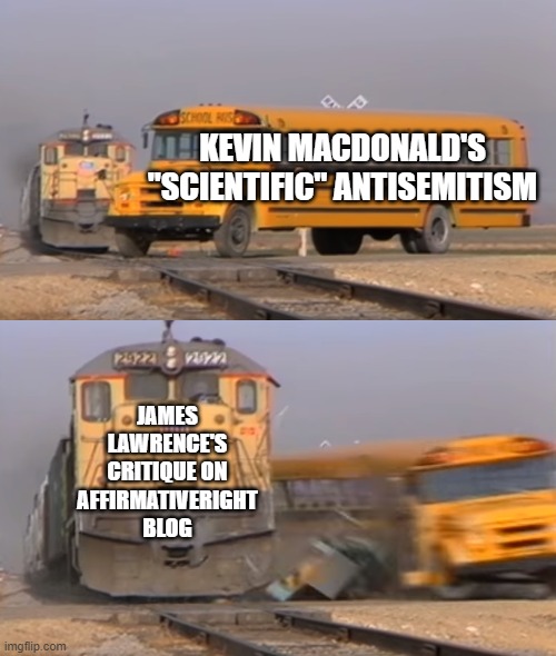 Debunked much? | KEVIN MACDONALD'S "SCIENTIFIC" ANTISEMITISM; JAMES LAWRENCE'S CRITIQUE ON AFFIRMATIVERIGHT BLOG | image tagged in a train hitting a school bus | made w/ Imgflip meme maker