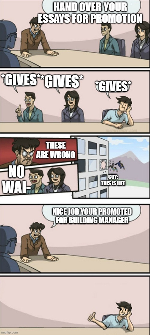 Board Room Meeting 2 | HAND OVER YOUR ESSAYS FOR PROMOTION; *GIVES*; *GIVES*; *GIVES*; THESE ARE WRONG; NO WAI-; GUY: THIS IS LIFE; NICE JOB YOUR PROMOTED FOR BUILDING MANAGER | image tagged in board room meeting 2 | made w/ Imgflip meme maker