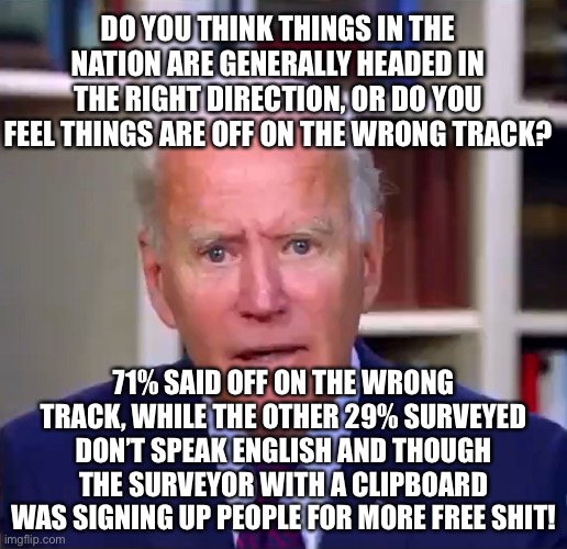 Biden Tanking 71% Think Nation Is Off On The Wrong Track | DO YOU THINK THINGS IN THE NATION ARE GENERALLY HEADED IN THE RIGHT DIRECTION, OR DO YOU FEEL THINGS ARE OFF ON THE WRONG TRACK? 71% SAID OFF ON THE WRONG TRACK, WHILE THE OTHER 29% SURVEYED DON’T SPEAK ENGLISH AND THOUGH THE SURVEYOR WITH A CLIPBOARD WAS SIGNING UP PEOPLE FOR MORE FREE SHIT! | image tagged in slow joe biden dementia face,biden approval plummets,usa on the wrong track,impeach biden | made w/ Imgflip meme maker