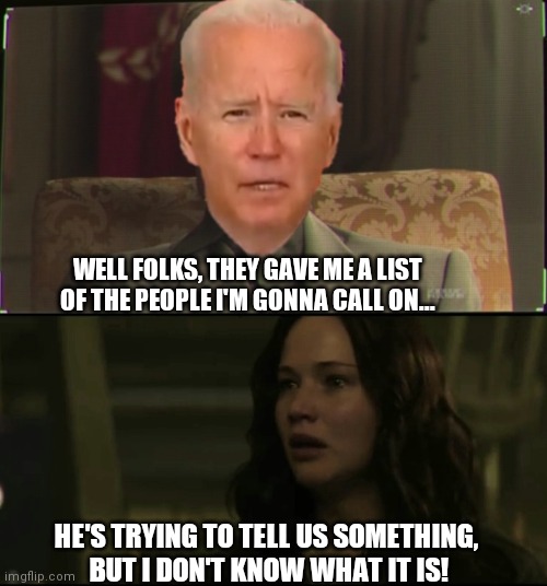 Joe Biden and Peeta |  WELL FOLKS, THEY GAVE ME A LIST OF THE PEOPLE I'M GONNA CALL ON... HE'S TRYING TO TELL US SOMETHING,
 BUT I DON'T KNOW WHAT IT IS! | image tagged in hunger games,political | made w/ Imgflip meme maker