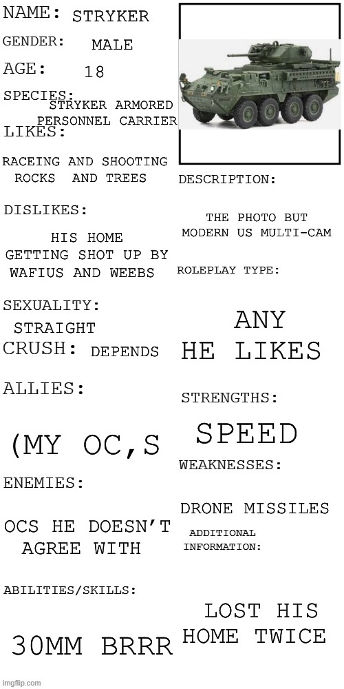 Is war vehicle and mood can switch like light  switche with moods so if you rp with  him proceed  with caution | STRYKER; MALE; 18; STRYKER ARMORED PERSONNEL CARRIER; RACEING AND SHOOTING ROCKS  AND TREES; THE PHOTO BUT  MODERN US MULTI-CAM; HIS HOME GETTING SHOT UP BY WAFIUS AND WEEBS; ANY HE LIKES; STRAIGHT; DEPENDS; SPEED; (MY OC,S; DRONE MISSILES; OCS HE DOESN’T AGREE WITH; LOST HIS HOME TWICE; 30MM BRRR | image tagged in updated roleplay oc showcase,us army,tank,oh wow are you actually reading these tags | made w/ Imgflip meme maker