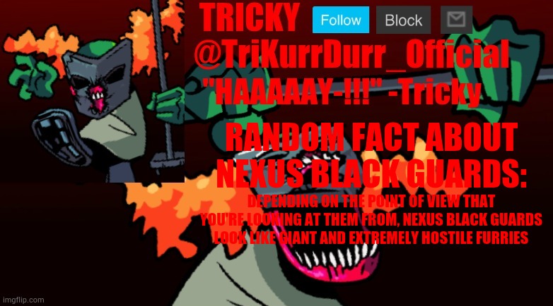Tricky's FNF Online template | RANDOM FACT ABOUT NEXUS BLACK GUARDS:; DEPENDING ON THE POINT OF VIEW THAT YOU'RE LOOKING AT THEM FROM, NEXUS BLACK GUARDS LOOK LIKE GIANT AND EXTREMELY HOSTILE FURRIES | image tagged in trikurrdurr_official's fnf online template | made w/ Imgflip meme maker