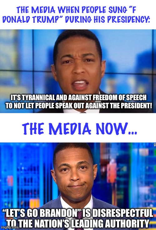 and now the media is attacking someone for saying LGB. just goes to show you the double standards of these cretins. |  THE MEDIA WHEN PEOPLE SUNG “F DONALD TRUMP” DURING HIS PRESIDENCY:; IT’S TYRANNICAL AND AGAINST FREEDOM OF SPEECH TO NOT LET PEOPLE SPEAK OUT AGAINST THE PRESIDENT! THE MEDIA NOW…; “LET’S GO BRANDON” IS DISRESPECTFUL TO THE NATION’S LEADING AUTHORITY | image tagged in don lemon angry,double standards,donald trump,joe biden,lets go brandon,fake news | made w/ Imgflip meme maker