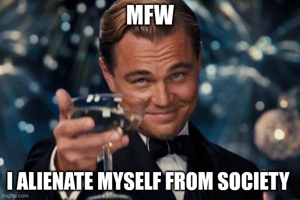 mfw | MFW; I ALIENATE MYSELF FROM SOCIETY | image tagged in memes,leonardo dicaprio cheers | made w/ Imgflip meme maker