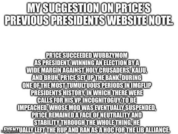 Blank White Template | MY SUGGESTION ON PR1CE’S PREVIOUS PRESIDENTS WEBSITE NOTE. PR1CE SUCCEEDED WUBBZYMOM AS PRESIDENT, WINNING AN ELECTION BY A WIDE MARGIN AGAINST HOLY CRUSADERS, KAIJU, AND BRUH. PR1CE SET UP THE BANK. DURING ONE OF THE MOST TUMULTUOUS PERIODS IN IMGFLIP PRESIDENTS HISTORY, IN WHICH THERE WERE CALLS FOR HIS VP, INCOGNITOGUY, TO BE IMPEACHED, WHOSE MOD WAS EVENTUALLY SUSPENDED, PR1CE REMAINED A FACE OF NEUTRALITY AND STABILITY THROUGH THE WHOLE THING. HE EVENTUALLY LEFT THE RUP AND RAN AS A HOC FOR THE LIB ALLIANCE. | image tagged in blank white template | made w/ Imgflip meme maker