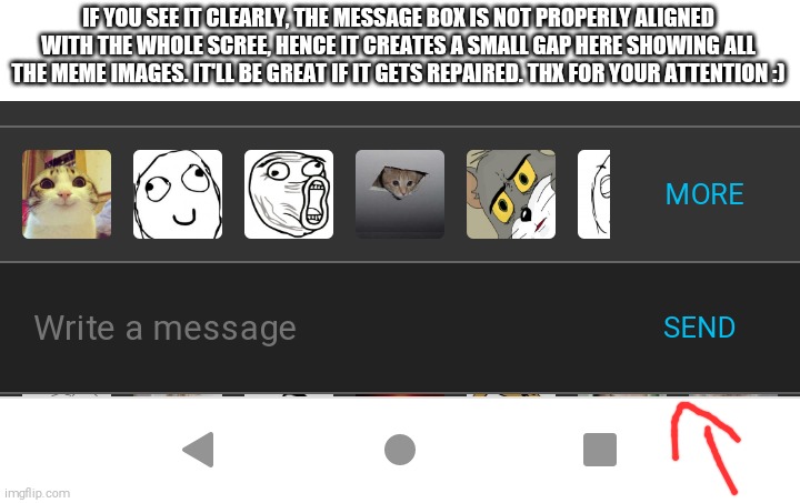 IF YOU SEE IT CLEARLY, THE MESSAGE BOX IS NOT PROPERLY ALIGNED WITH THE WHOLE SCREE, HENCE IT CREATES A SMALL GAP HERE SHOWING ALL THE MEME IMAGES. IT'LL BE GREAT IF IT GETS REPAIRED. THX FOR YOUR ATTENTION :) | made w/ Imgflip meme maker