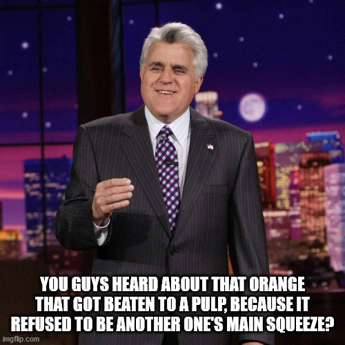 Jay Leno's Stand-Up Gig |  YOU GUYS HEARD ABOUT THAT ORANGE THAT GOT BEATEN TO A PULP, BECAUSE IT REFUSED TO BE ANOTHER ONE'S MAIN SQUEEZE? | image tagged in jay leno's best puns,orchard courtship gone wrong,ciolence against citrus | made w/ Imgflip meme maker