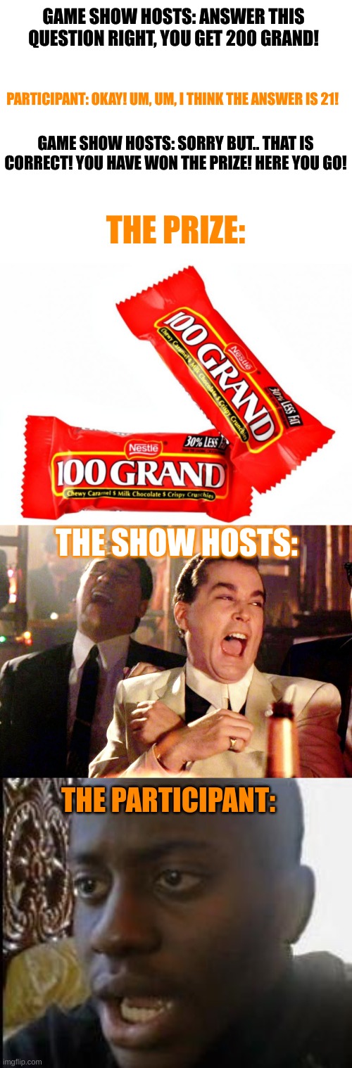 A Halloween/candy meme I thought of... | GAME SHOW HOSTS: ANSWER THIS QUESTION RIGHT, YOU GET 200 GRAND! PARTICIPANT: OKAY! UM, UM, I THINK THE ANSWER IS 21! GAME SHOW HOSTS: SORRY BUT.. THAT IS CORRECT! YOU HAVE WON THE PRIZE! HERE YOU GO! THE PRIZE:; THE SHOW HOSTS:; THE PARTICIPANT: | image tagged in blank white template,memes,good fellas hilarious,sad guy,lol | made w/ Imgflip meme maker