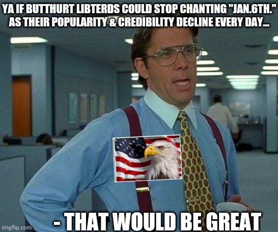 Grasping at straws on the way out- | YA IF BUTTHURT LIBTERDS COULD STOP CHANTING "JAN.6TH." AS THEIR POPULARITY & CREDIBILITY DECLINE EVERY DAY... - THAT WOULD BE GREAT | image tagged in butthurt liberals,suck,moose,triggered liberal,retarded liberal protesters | made w/ Imgflip meme maker