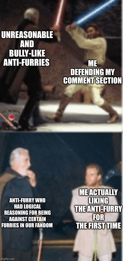“Wait, don’t kill him yet, I wanna hear this one out” | UNREASONABLE AND BULLY-LIKE ANTI-FURRIES; ME DEFENDING MY COMMENT SECTION; ME ACTUALLY LIKING THE ANTI-FURRY FOR THE FIRST TIME; ANTI-FURRY WHO HAD LOGICAL REASONING FOR BEING AGAINST CERTAIN FURRIES IN OUR FANDOM | image tagged in obi wan and dooku fighting and talking,furries,the furry fandom,furry,furry memes | made w/ Imgflip meme maker
