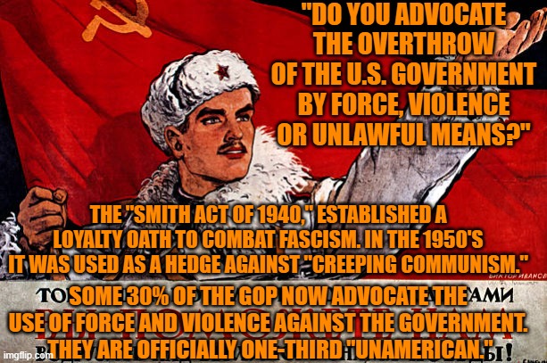The Tangerine Tyrant's Tratriots fail the test for security clearances. | "DO YOU ADVOCATE THE OVERTHROW OF THE U.S. GOVERNMENT BY FORCE, VIOLENCE OR UNLAWFUL MEANS?"; THE "SMITH ACT OF 1940," ESTABLISHED A LOYALTY OATH TO COMBAT FASCISM. IN THE 1950'S IT WAS USED AS A HEDGE AGAINST "CREEPING COMMUNISM."; SOME 30% OF THE GOP NOW ADVOCATE THE USE OF FORCE AND VIOLENCE AGAINST THE GOVERNMENT.  THEY ARE OFFICIALLY ONE-THIRD "UNAMERICAN." | image tagged in politics | made w/ Imgflip meme maker