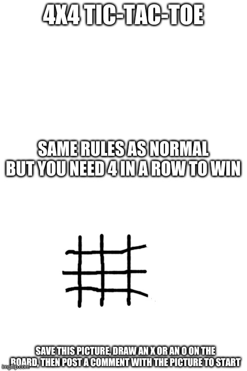 Let's play another game, imgflip! | 4X4 TIC-TAC-TOE; SAME RULES AS NORMAL BUT YOU NEED 4 IN A ROW TO WIN; SAVE THIS PICTURE, DRAW AN X OR AN O ON THE BOARD, THEN POST A COMMENT WITH THE PICTURE TO START | image tagged in blank white template,games,tic-tac-toe,imgflip,memes,barney will eat all of your delectable biscuits | made w/ Imgflip meme maker