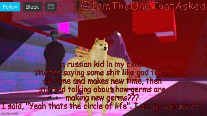 I mean, he's cool, but I am so confused rn | a russian kid in my class started saying some shit like god takes old time and makes new time, then started talking about how germs are making new germs???
I said, "Yeah thats the circle of life". I am so confused rn | image tagged in iamtheonethatasked dream emulator temp | made w/ Imgflip meme maker