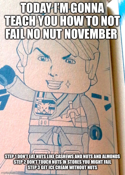 Jojo Lloyd | TODAY I’M GONNA TEACH YOU HOW TO NOT FAIL NO NUT NOVEMBER; STEP 1 DON’T EAT NUTS LIKE CASHEWS AND NUTS AND ALMONDS

STEP 2 DON’T TOUCH NUTS IN STORES YOU MIGHT FAIL

STEP 3 GET ICE CREAM WITHOUT NUTS | image tagged in jojo lloyd | made w/ Imgflip meme maker