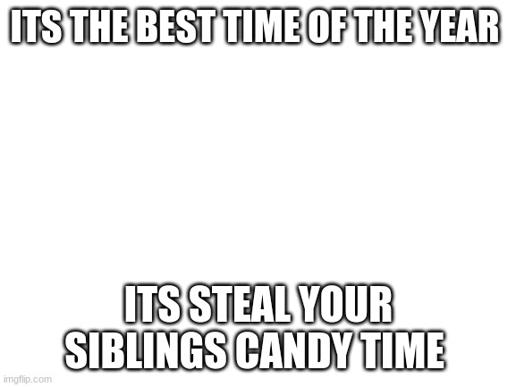 Blank White Template | ITS THE BEST TIME OF THE YEAR; ITS STEAL YOUR SIBLINGS CANDY TIME | image tagged in blank white template | made w/ Imgflip meme maker