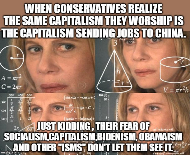 conservatives voting against themselves | WHEN CONSERVATIVES REALIZE THE SAME CAPITALISM THEY WORSHIP IS THE CAPITALISM SENDING JOBS TO CHINA. JUST KIDDING , THEIR FEAR OF SOCIALISM,CAPITALISM,BIDENISM, OBAMAISM AND OTHER "ISMS" DON'T LET THEM SEE IT. | image tagged in conservatives,capitalist and communist,china,trump supporter,republican,liberals | made w/ Imgflip meme maker