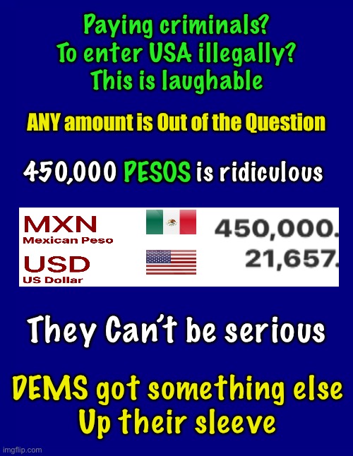 Why not a million dollars? | Paying criminals?
To enter USA illegally?
This is laughable; ANY amount is Out of the Question; PESOS; 450,000 PESOS is ridiculous; They Can’t be serious; DEMS got something else
Up their sleeve | image tagged in memes,biden the economics savant,give away the farm,dems can kiss my ass,you biden voters are responible,thanks dick | made w/ Imgflip meme maker