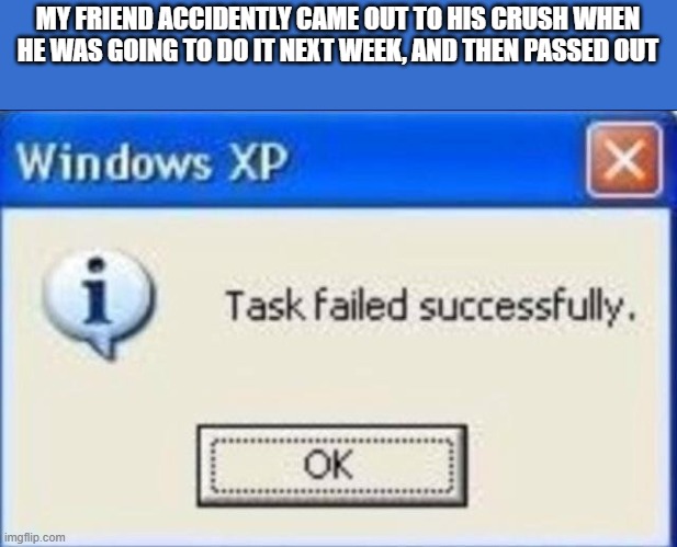 Task failed successfully | MY FRIEND ACCIDENTLY CAME OUT TO HIS CRUSH WHEN HE WAS GOING TO DO IT NEXT WEEK, AND THEN PASSED OUT | image tagged in task failed successfully | made w/ Imgflip meme maker