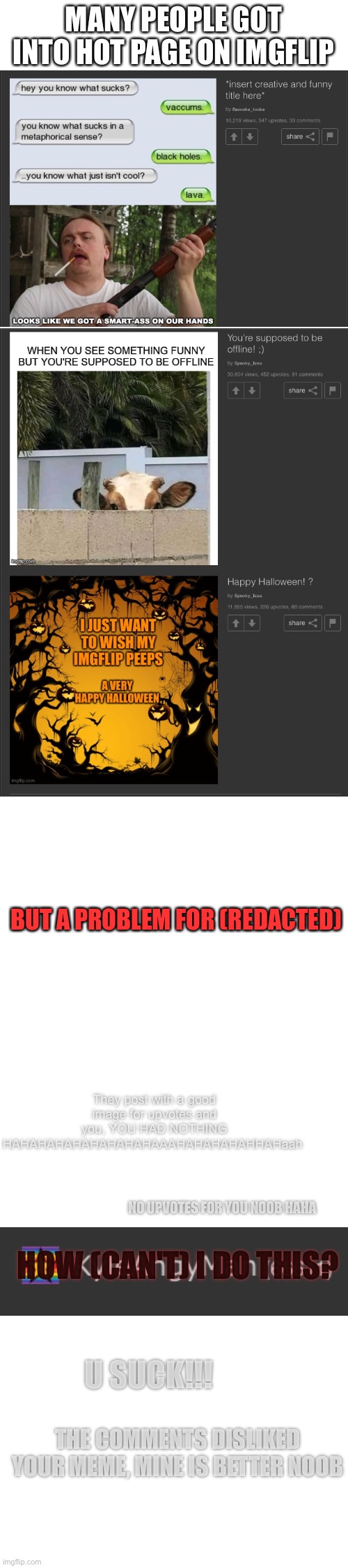 Toxic user:say to Kyleangyman that he is a noob HAHAHA | MANY PEOPLE GOT INTO HOT PAGE ON IMGFLIP; BUT A PROBLEM FOR (REDACTED); They post with a good image for upvotes and you, YOU HAD NOTHING HAHAHAHAHAHAHAHAHAAAHAHAHAHAHHAHaah; NO UPVOTES FOR YOU NOOB HAHA; HOW (CAN'T) I DO THIS? U SUCK!!! THE COMMENTS DISLIKED YOUR MEME, MINE IS BETTER NOOB | image tagged in blank white template,help me | made w/ Imgflip meme maker