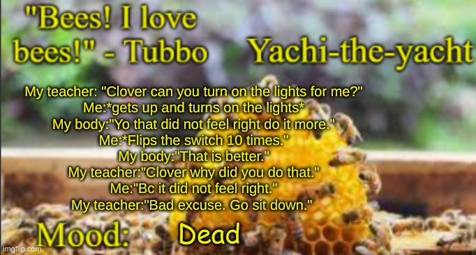 Yachi's bees temp | My teacher: "Clover can you turn on the lights for me?"
Me:*gets up and turns on the lights*
My body:"Yo that did not feel right do it more."
Me:*Flips the switch 10 times."
My body:"That is better."
My teacher:"Clover why did you do that."
Me:"Bc it did not feel right."
My teacher:"Bad excuse. Go sit down."; Dead | image tagged in yachi's bees temp | made w/ Imgflip meme maker