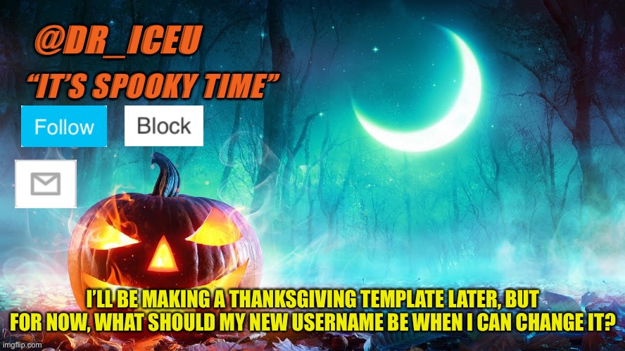 Idk, Thankful_Iceu? Turkey_Iceu? | I’LL BE MAKING A THANKSGIVING TEMPLATE LATER, BUT FOR NOW, WHAT SHOULD MY NEW USERNAME BE WHEN I CAN CHANGE IT? | image tagged in dr_iceu spooky month template | made w/ Imgflip meme maker