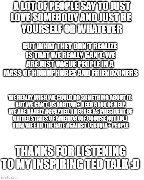 Blank Transparent Square Meme | A LOT OF PEOPLE SAY TO JUST
LOVE SOMEBODY AND JUST BE 
YOURSELF OR WHATEVER; BUT WHAT THEY DON'T REALIZE 
IS THAT WE REALLY CAN'T. WE
ARE JUST VAGUE PEOPLE IN A 
MASS OF HOMOPHOBES AND FRIENDZONERS; WE REALLY WISH WE COULD DO SOMETHING ABOUT IT, 
BUT WE CAN'T. US LGBTQIA+ NEED A LOT OF HELP.
WE ARE RARELY ACCEPTED. I DECREE AS PRESIDENT OF
UNITED STATES OF AMERICA (OF COURSE NOT LOL) 
THAT WE END THE HATE AGAINST LGBTQIA+ PEOPLE; THANKS FOR LISTENING TO MY INSPIRING TED TALK :D | image tagged in memes,blank transparent square | made w/ Imgflip meme maker