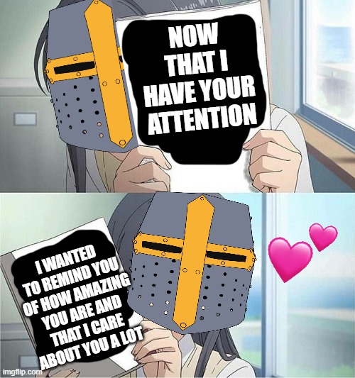 now that i have your attention | NOW THAT I HAVE YOUR ATTENTION; I WANTED TO REMIND YOU OF HOW AMAZING YOU ARE AND THAT I CARE ABOUT YOU A LOT | image tagged in anime,wholesome,crusader | made w/ Imgflip meme maker