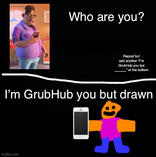 Repost but add another “I’m GrubHub you but _______” at the bottom. | Who are you? Repost but add another “I’m GrubHub you but ______” at the bottom; I’m GrubHub you but drawn | image tagged in black background | made w/ Imgflip meme maker