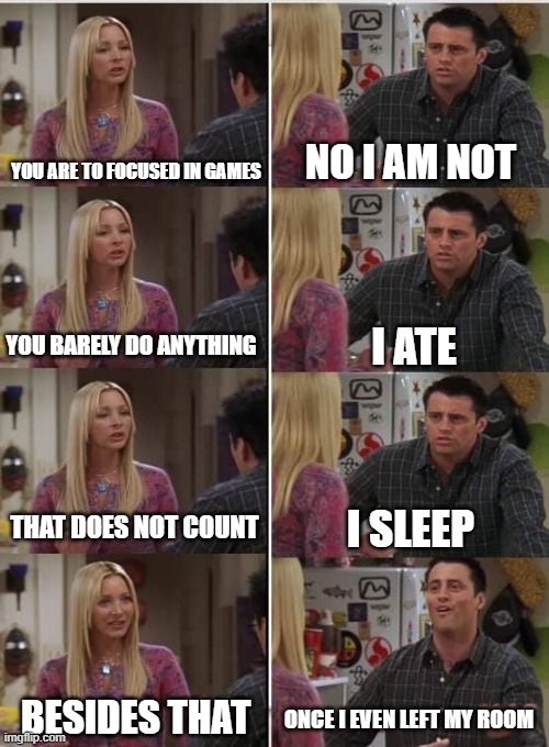 Phoebe Joey | YOU ARE TO FOCUSED IN GAMES; NO I AM NOT; I ATE; YOU BARELY DO ANYTHING; THAT DOES NOT COUNT; I SLEEP; BESIDES THAT; ONCE I EVEN LEFT MY ROOM | image tagged in phoebe joey | made w/ Imgflip meme maker